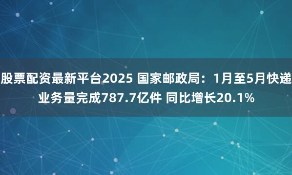 股票配资最新平台2025 国家邮政局：1月至5月快递业务量完成787.7亿件 同比增长20.1%