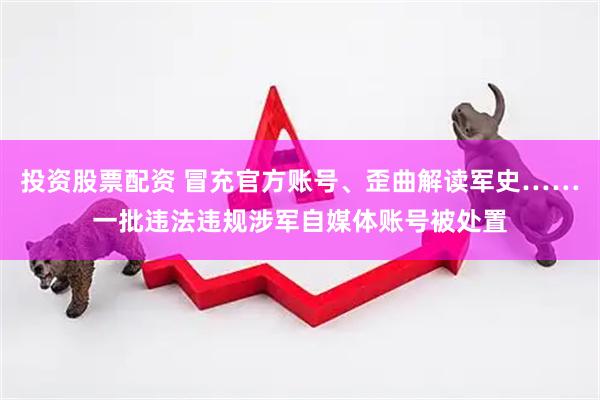 投资股票配资 冒充官方账号、歪曲解读军史……一批违法违规涉军自媒体账号被处置