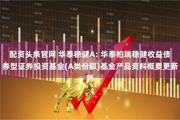 配资头条官网 华泰稳健A: 华泰柏瑞稳健收益债券型证券投资基金(A类份额)基金产品资料概要更新