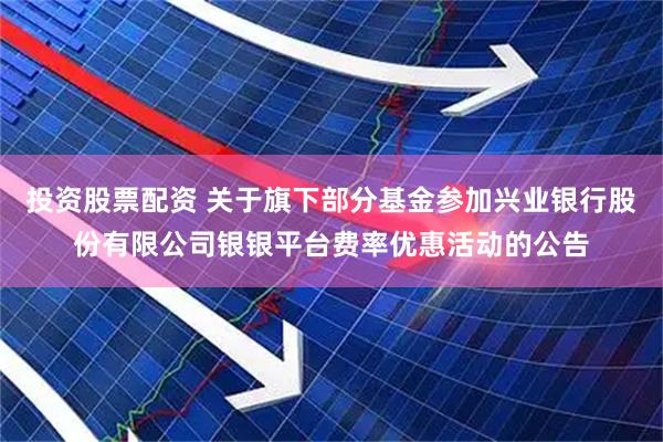 投资股票配资 关于旗下部分基金参加兴业银行股份有限公司银银平台费率优惠活动的公告
