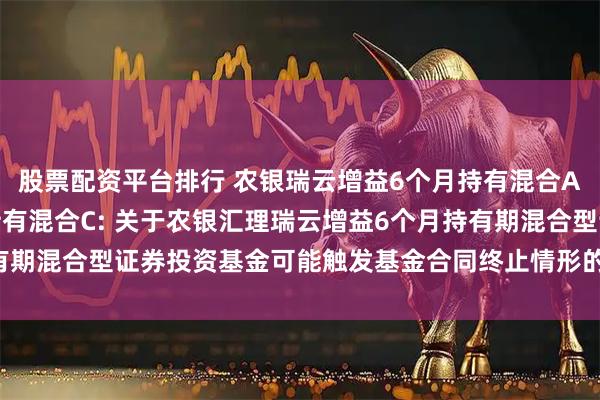 股票配资平台排行 农银瑞云增益6个月持有混合A,农银瑞云增益6个月持有混合C: 关于农银汇理瑞云增益6个月持有期混合型证券投资基金可能触发基金合同终止情形的第二次提示性公告