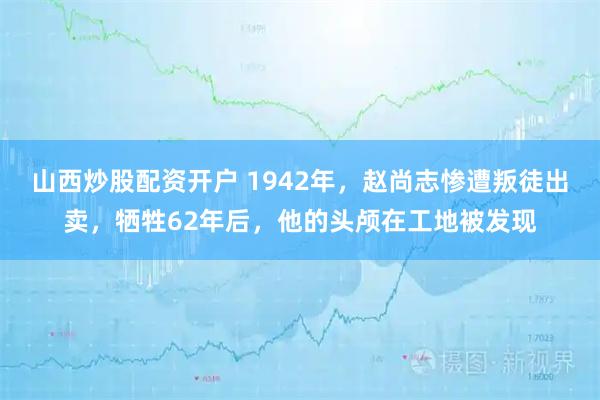 山西炒股配资开户 1942年，赵尚志惨遭叛徒出卖，牺牲62年后，他的头颅在工地被发现