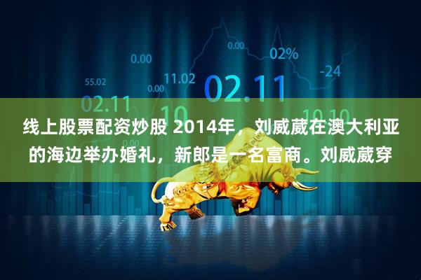 线上股票配资炒股 2014年，刘威葳在澳大利亚的海边举办婚礼，新郎是一名富商。刘威葳穿
