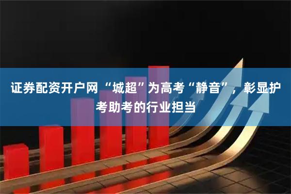 证券配资开户网 “城超”为高考“静音”，彰显护考助考的行业担当
