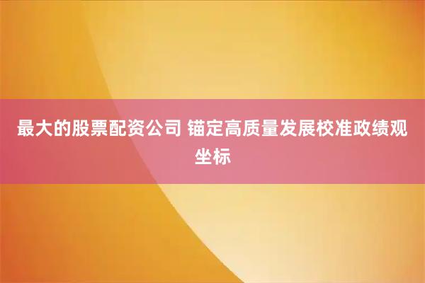 最大的股票配资公司 锚定高质量发展校准政绩观坐标