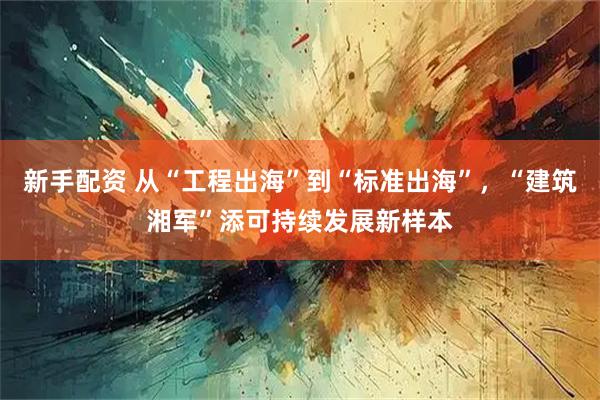 新手配资 从“工程出海”到“标准出海”，“建筑湘军”添可持续发展新样本