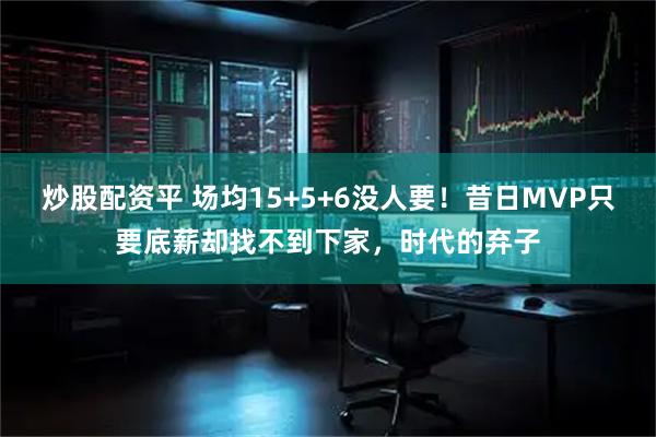 炒股配资平 场均15+5+6没人要！昔日MVP只要底薪却找不到下家，时代的弃子
