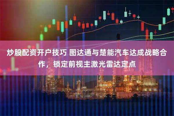 炒股配资开户技巧 图达通与楚能汽车达成战略合作，锁定前视主激光雷达定点