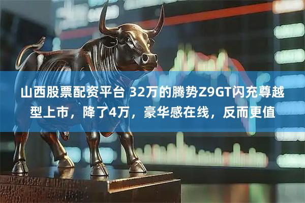 山西股票配资平台 32万的腾势Z9GT闪充尊越型上市，降了4万，豪华感在线，反而更值
